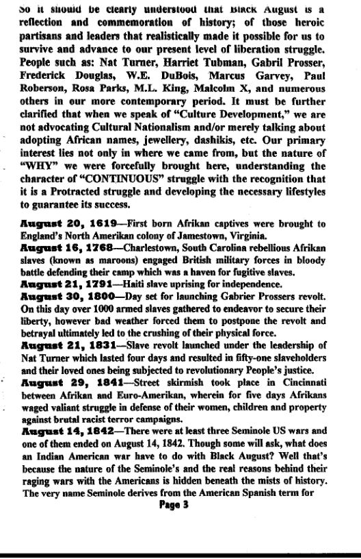 30 it suouid be clearly understood ihat Binck August is 2 reflection and commemoration of history; of those heroic partisans and leaders that realistically made it possible for us to survive and advance to our present level of liberation struggle. People such as: Nat Turner, Harriet Tubman, Gabril Prosser, Frederick Douglas, W.E. DuBois, Marcus Garvey, P Roberson, Rosa Parks, M.L. King, Malcolm X, and numerous others in our more contemporary period. It must be further clarified that when we speak of “Culture Development,” we are not advoeating Cultural Nationalism and/or merely talking about adopting African names, jewellery, dashikis, etc. Our primary interest lies not only in where we came from, but the nature of “WHY” we were forcefully brought here, understanding the character of “CONTINUOUS” struggle with the recognition that itis a Protracted struggle and developing the necessary lifestyles to guarantee its success.  August 20, 1619—TFirst born Afrikan captives were brought to England’s North Amerikan colony of Jamestown, Virginia. August 16, 1768—Charlestown, South Carofinn rebellious Afrikan slaves (known as maroons) engaged British military forces in bloody battle defending their camp which was a haven for fugitive slaves. August 21, 1291—Hiti slave uprising for independence. August 30, 1800—Day set for Iaunching Gabrier Prossers revoit. On this day over 1000 armed slaves gathered to endeavor to secure their liberty, however bad weather forced them to postpone the revolt and betrayal ultimately led to the erushing of their physical force. August 21, 1831—Slave revolt Isunched under the leadership of Nat Turner which lasted four days and resulted in fifty-one slaveholders and their loved ones being subjected to revolutionary People’s justice. August 29, 1841—Street skirmish took place in Cincinnati between Afrikan and Euro-Amerikan, wherein for five days Afrikans waged valisnt struggle in defense of their women, children and property ‘against brutal racist terror campaigns. August 14, 1842 There were at least three Seminole US wars and one of them ended on August 14, 1842, Though some will ask, what does an Indian American war have to do with Black August? Well that’s because the nature of the Seminole’s and the real reasons bebind their raging wars with the Americans is hidden beneath the mists of history. ‘The very name Seminole derives from the American Spanish term for Page 3  